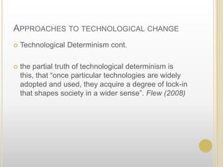 Approaches to technological changeTechnological Determinism cont.the partial truth of technological determinism is this, that “once particular technologies are widely adopted and used, they acquire a degree of lock-in that shapes society in a wider sense”. Flew (2008)