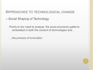 Approaches to technological changeSocial Shaping of TechnologyPoints to the need to analyse ‘the socio-economic patterns embedded in boththe content of technologies and……the process of innovation