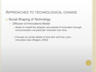 Approaches to technological changeSocial Shaping of TechnologyDiffusion of Innovations ModelSeeks to model the adoption and spread of innovation through communication via particular channels over time.Focuses on social uptake of new tech and has a pro-innovation bias (Rogers, 2003)	