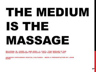 The medium is the massage McLuhan, M., Fiore, Q., and AGEL, J. (1967). “The Medium Is the Massage: An Inventory of Effects”. New York: Bantam, 1967 ARIN6903 EXPLORING DIGITAL CULTURES - week 8 presentation by John Band 1 