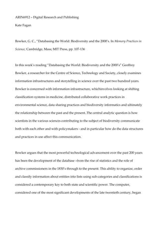 ARIN6912 – Digital Research and Publishing <br />Kate Fagan<br />Bowker, G. C., “Databasing the World: Biodiversity and the 2000’s. In Memory Practices in Science, Cambridge, Mass; MIT Press, pp. 107-136<br />In this week’s reading “Databasing the World: Biodiversity and the 2000’s” Geoffrey Bowker, a researcher for the Centre of Science, Technology and Society, closely examines information infrastructures and storytelling in science over the past two hundred years. Bowker is concerned with information infrastructure, which involves looking at shifting classification systems in medicine, distributed collaborative work practices in environmental science, data sharing practices and biodiversity informatics and ultimately the relationship between the past and the present.. The central analytic question is how scientists in the various sciences contributing to the subject of biodiversity communicate both with each other and with policymakers - and in particular how do the data structures and practices in use affect this communication. <br />Bowker argues that the most powerful technological advancement over the past 200 years has been the development of the database – from the rise of statistics and the role of archive commissioners in the 1830’s through to the present. This ability to organize, order and classify information about entities into lists using sub-categories and classifications is considered a contemporary key to both state and scientific power. The computer, considered one of the most significant developments of the late twentieth century, began as a way of collecting research and data for military based operations. The computer and subsequently the Internet were a product of the drive to database. <br />Memory and memory practices are described by Bowker as “materially rampant, invasive, and implicated in the core of our being and of our understanding of the world.” Our experience of memory purports an assumed reality void of materiality of the individual, the nation-state, the people and so forth. To successfully record our past and present a stable technology is required, infrastructure for gas, electricity and sewage, remain relatively unchanged and old technology is easily adapted and compatible with the new. At the current rate of technological change there is not a stable medium for database record. For example CD’s will not last and many software programs from the 1990’s are now outdated and hardware to read them is no longer used. The database medium needs to be maintained to keep data accessible and usable as it passes from one medium to the other. <br />OWNERSHIP OF SCIENTIFIC AND TECHNOLOGICAL IDEAS<br />Bowker outlines three main sets of issues arising from the implementation of this knowledge/information market: control of knowledge; privacy; and patterns of ownership. Who has the right to speak in the name of science? As information becomes more readily accessible to the public questions of authority arise. Smaller disparities between knowledge hierarchies within society can be a powerful and librating social force but it is also important to train knowledge consumers to be critical. With large database networks and enabled avenues for access, academic and information property owners relinquish control of their work upon publication, widespread access has resulted in an increasing potential for data abuse. Other issues concerning ownership stem from the globalization and the increasing unity of the public domain. Who owns what knowledge? Information ownership and control is often considered virtual colonialism as Western ideals prevail. <br />SHARING DATA<br />There has been much theoretical analysis concerning information as power in the modern age.  There is an undeniable imperial drive to archive information in order to exercise control. Captain Cook’s fleet compiled a team of biologists and professional experts of the time to compile as much information about Australia upon its discovery. In a new age of global unity humans as a species are having to consider the management of the earth as a whole. Data to be archived by scientists should be readily accessible and easy to reproduce and manipulate by future generations. With respect to bio-diversity the past is just as important as the present as life cycles of flora and fauna and a record of weather patterns together with current data are crucial to predicting out future. NASA is currently operating a mission titled Mission to Earth is trying to document “the physical, chemical and biological processes responsible for the evolution of earth on all time scales.” <br />Another important concern for scientific archiving of experiments is for the scientist conducting the experiment to ensure that it can be repeated. In a field where old results are consistently being reworked there is a need to preserve the original data. There are many complication layers of fact and knowledge in science and each step needs to be thoroughly recorded to  monitor progress and assess the future. Bowker argues that there has not been enough attention and paid to the detailing of complicated layers of organizational, political and scientific data structures. There is little support from government funding or scientific enquiry into developing and maintaining stable databases. <br />INTERNATIONAL TECHNOSCIENCE<br />There has been much hope of that the development of knowledge structures will free information and accessibility will become more globally inclusive, narrowing the knowledge gaps between countries. Bowker makes an interesting comparison with Ancient Greek social politics – everyone who has access is an equal citizen and those without are left further and further field. However once access is achieved there are further additional considerations concerning Internet speed, access to software and knowledge of use.<br />Third World governments have indicated real doubts of the usefulness of sharing information with the Western World for fear of the relationship being a repeat of the ‘take-take attitude’ of the Western world much like the contradictory free trade agreements of the Imperial era, nominated by west with the most gain. Many developing countries view the information as the second wave of colonialism – the first the pillage of resources, the second the pillage of information. Bowker believes the only solution is careful attention to the development of information policies and an urgent need to develop such policies. <br />DISTRIBUTED COLLECTIVE PRACTICE<br />The complexity of the human mind is undeniable however there are obvious universal truths that can be said of the workings of the human brains. The importance of history and the connections between the past and the present contribute to our understanding of the present. The desire and strong need to record the past is a prevalent human mind-set. The history of memory recording practices and archiving is an example of this. The advent of the computer has given us a new understanding of the development of information keeping processes and each individual milestone in these technologies over hundreds of years seems to be a path on the way to the development of the computer. Human bodies and life itself is described using the metaphor of a computer, with DNA being the code. Derrida argues that with the development of computing technologies we are creating new kinds of traces that give rise to new kinds of past – a reordering and restructuring of history to create new meaning and understandings.<br />Bowker believes that a suitable, stable and thorough method of archiving information is just as important as the work itself. Scientific papers are the embodiment of the practice of research and experimentation and need to be carefully represented in our information economy to ensure their relevance. The overwhelming need for databasing systems far outweighs the capacity of existing virtual databasing infrastructures. Human understanding of our world is largely ingrained in our understanding of the past – what we choose to record and remember about the past is significant in understanding our actions in the present. <br />