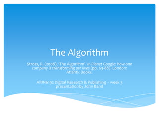 The Algorithm Stross, R. (2008). ‘The Algorithm’. In Planet Google: how one company is transforming our lives (pp. 63-88). London: Atlantic Books. ARIN6192 Digital Research & Publishing  - week 3 presentation by John Band 