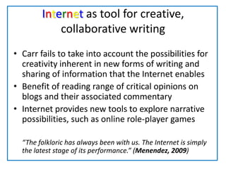 Internet as tool for creative, collaborative writingCarr fails to take into account the possibilities for creativity inherent in new forms of writing and sharing of information that the Internet enablesBenefit of reading range of critical opinions on blogs and their associated commentaryInternet provides new tools to explore narrative possibilities, such as online role-player games	“The folkloric has always been with us. The Internet is simply the latest stage of its performance.” (Menendez, 2009)