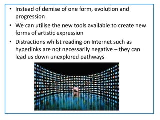 Instead of demise of one form, evolution and progressionWe can utilise the new tools available to create new forms of artistic expressionDistractions whilst reading on Internet such as hyperlinks are not necessarily negative – they can lead us down unexplored pathways