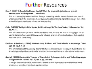 Further ResourcesCarr, N (2008) ‘Is Google Making us Stupid? What the internet is doing to our brains’, Atlantic.com. Washington DC: The Atlantic	This is a thoroughly researched and thought provoking article. It contributes to our overall understanding of the challenges faced by adapting to emerging digital technology that effect embedded practices in our culture such as reading.Crain, C (2007) ‘Twilight of the Books; A Critic at Large’, in The New Yorker, 24 December, Vol. 83, No. 41	This oft-cited article (in other articles related to how the way we read is changing) is full of useful statistics from recent history and a valuable analysis of the implications that reading less have on us collectively. Everhart, N &Valenza, J (2004) ‘Internet-Savvy Students and Their Schools’ in Knowledge Quest, Vol. 32, No.4, P. 50	This article looks at the growing dischord between the computer literacy of students and the knowledge and guidance able to be provided by their teachers and educational institutions.Gabriel, Y (2008) ‘Against the Tyranny of PowerPoint: Technology-in-Use and Technology Abuse’ in Organization Studies, Vol. 29, No. 2, pp. 255-276	I thought this source was suitably ironic. It takes a critical perspective on the PowerPoint program as a medium for visual representation.