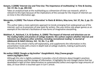 Kenyon, S (2008) ‘Internet Use and Time Use: The importance of multitasking’ in Time & Society, Vol. 17, No. 2, pp. 283-318	Takes an analytical look at the multitasking as a dimension of time-use research, which is relevant to this topic because of the implications of the concept for the impact of internet use on time in the information age.Menendez, A (2009) ‘The Future of Narrative’ in Poets & Writers, May-June, Vol. 37, No. 3, pp. 21-24	This author takes a more optimistic approach to trends emerging from widespread use of the internet, such as its provision of new tools for writers. She uses online role-player games as an example of the internet’s facilitation of new forms of imaginative storytelling.Mokhtari, K., Reichard, C.A. & Gardner, A. (2009) ‘The Impact of Internet and television use on the reading habits and practice of college students: the authors explore whether Internet and television use displaces other activities, including recreational reading’ in Journal of Adolescent & Adult Literacy, Vol.  52, No. 7, p. 609 	The title of this article is fairly self-explanatory, and supplements the information in this presentation nicely with a more in-depth look at college students, making it particularly relevant to this class.No author (2003) ‘Google as big brother’ GoogleWatch, http://www.google-watch.org/bigbro.html	Although this site is slightly outdated, it provides a list of criticisms about Google’s practices relating to privacy and the storage of information. It highlights the anti-Google stance that has developed in light of their determination to systematically collect and organise large amounts of data, an issue which is touched upon in Carr’s article.