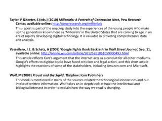 Taylor, P &Keeter, S (eds.) (2010) Millenials: A Portrait of Generation Next, Pew Research Center, available online: http://pewresearch.org/millenials	This report is part of the ongoing study into the experiences of the young people who make up the generation known here as ‘Millenials’ in the United States that are coming to age in an era of rapidly developing digital technology. It is valuable in providing comprehensive data and analysis.Vascellero, J.E. & Schatz, A (2009) ‘Google Fights Book Backlash’ in Wall Street Journal, Sep. 11, available online: http://online.wsj.com/article/SB125261061059900493.html	This article reflects Carr’s argument that the internet acts as a conduit for all other mediums. Google’s efforts to digitise books have faced criticism and legal action, and this short article highlights the reactions of some of the stakeholders, including Amazon.com and Microsoft.Wolf, M (2008) Proust and the Squid, Thriplow: Icon Publishers	This book is mentioned in many of the sources related to technological innovations and our intake of written information. Wolf takes an in-depth look at how the intellectual and biological intersect in order to explain how the way we read is changing. 
