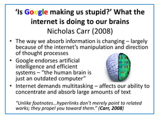 ‘Is Google making us stupid?’ What the internet is doing to our brainsNicholas Carr (2008)The way we absorb information is changing – largely because of the internet’s manipulation and direction of thought processesGoogle endorses artificial                                      intelligence and efficient                                                 systems – “the human brain is                                                just an outdated computer”Internet demands multitasking – affects our ability to concentrate and absorb large amounts of text	“Unlike footnotes…hyperlinks don’t merely point to related works; they propel you toward them.” (Carr, 2008) 