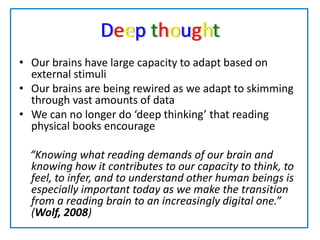Deep thoughtOur brains have large capacity to adapt based on external stimuliOur brains are being rewired as we adapt to skimming through vast amounts of data We can no longer do ‘deep thinking’ that reading physical books encourage    “Knowing what reading demands of our brain and knowing how it contributes to our capacity to think, to feel, to infer, and to understand other human beings is especially important today as we make the transition from a reading brain to an increasingly digital one.” (Wolf, 2008)
