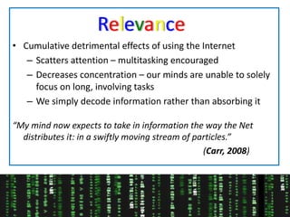 RelevanceCumulative detrimental effects of using the InternetScatters attention – multitasking encouragedDecreases concentration – our minds are unable to solely focus on long, involving tasksWe simply decode information rather than absorbing it“My mind now expects to take in information the way the Net distributes it: in a swiftly moving stream of particles.”                    												 (Carr, 2008)