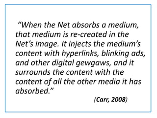    “When the Net absorbs a medium, that medium is re-created in the Net’s image. It injects the medium’s content with hyperlinks, blinking ads, and other digital gewgaws, and it surrounds the content with the content of all the other media it has absorbed.”(Carr, 2008)