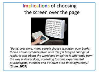 Implications of choosing     the screen over the page	“But if, over time, many people choose television over books, then a nation's conversation with itself is likely to change. A reader learns about the world and imagines it differently from the way a viewer does; according to some experimental psychologists, a reader and a viewer even think differently.” (Crain, 2007)