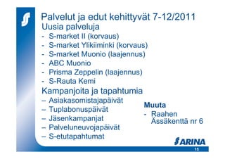 Palvelut ja edut kehittyvät 7-12/2011
Uusia palveluja
-   S-market II (korvaus)
-   S-market Ylikiiminki (korvaus)
-   S-market Muonio (laajennus)
-   ABC Muonio
-   Prisma Zeppelin (laajennus)
-   S-Rauta Kemi
Kampanjoita ja tapahtumia
–   Asiakasomistajapäivät
                                Muuta
–   Tuplabonuspäivät
                                - Raahen
–   Jäsenkampanjat                Ässäkenttä nr 6
–   Palveluneuvojapäivät
–   S-etutapahtumat
                                              15
 
