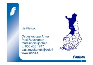 Koillisma
                                                       a


Lisätietoa:                                Arina



                                                           Maakunta



Osuuskauppa Arina                       KPO


                                                     PeeÄssä
                                                               Jukola



Pasi Ruuskanen                  Eepee
                                          Keskimaa
                                                                        PKO




markkinointijohtaja            Pirkanmaa
                         Satakunta
                                                        Suur-Savo




p. 050 430 1747         Keula
                          TOK
                                  Hämeenmaa Ympä-

                            Suur-Seutu
                                             ristö
                                                    Eekoo


                                                  Ympyrä

pasi.ruuskanen@sok.fi                       Osla
                                     HOK-Elanto
                              Varuboden



www.arina.fi

                                                                          16
 