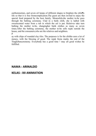 earthenmortars, and seven oil lamps of different shapes to brighten the child¶s
life so that it is free fromcomplication.The guest are then invited to enjoy the
special food prepared by the host family. Meanwhile,the mother to-be goes
through the bathing ceremony. Clad in a batik cloth, she is ladled with
sweetscented water from a tub in which the eel is put. Relatives take turn
bathing the mother to-be, changingher batik clothes as many as seven
times.After the bathing ceremony, the mother to-be sells rujak outside the
house, and the consumers,who are the relatives and neighbors.
P
ay with chips of rounded clay tiles. The purposes is for the childto earn a lot of
money, with the blessing of good. The rujak fiesta marks the end of the
Tingkebanceremony. Everybody has a good time ! may all good wishes be
fulfilled.




NAMA : ARINALDO
KELAS : XII ANIMATION
 