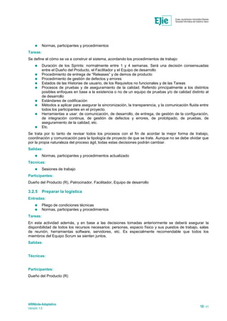 ARINbide-Adaptativo
Versión 1.0 10 / 41
 Normas, participantes y procedimientos
Tareas:
Se define el cómo se va a construir el sistema, acordando los procedimientos de trabajo:
 Duración de los Sprints: normalmente entre 1 y 4 semanas. Será una decisión consensuadas
entre el Dueño del Producto, el Facilitador y el Equipo de desarrollo
 Procedimiento de entrega de “Releases” y de demos de producto
 Procedimiento de gestión de defectos y errores
 Estados de las Historias de usuario, de los Requisitos no funcionales y de las Tareas
 Procesos de pruebas y de aseguramiento de la calidad. Referido principalmente a los distintos
posibles enfoques en base a la existencia o no de un equipo de pruebas y/o de calidad distinto al
de desarrollo
 Estándares de codificación
 Métodos a aplicar para asegurar la sincronización, la transparencia, y la comunicación fluida entre
todos los participantes en el proyecto.
 Herramientas a usar: de comunicación, de desarrollo, de entrega, de gestión de la configuración,
de integración continua, de gestión de defectos y errores, de prototipado, de pruebas, de
aseguramiento de la calidad, etc.
 Etc.
Se trata por lo tanto de revisar todos los procesos con el fin de acordar la mejor forma de trabajo,
coordinación y comunicación para la tipología de proyecto de que se trate. Aunque no se debe olvidar que
por la propia naturaleza del proceso ágil, todas estas decisiones podrán cambiar.
Salidas:
 Normas, participantes y procedimientos actualizado
Técnicas:
 Sesiones de trabajo
Participantes:
Dueño del Producto (R), Patrocinador, Facilitador, Equipo de desarrollo
3.2.5 Preparar la logística
Entradas:
 Pliego de condiciones técnicas
 Normas, participantes y procedimientos
Tareas:
En esta actividad además, y en base a las decisiones tomadas anteriormente se deberá asegurar la
disponibilidad de todos los recursos necesarios: personas, espacio físico y sus puestos de trabajo, salas
de reunión, herramientas software, servidores, etc. Es especialmente recomendable que todos los
miembros del Equipo Scrum se sienten juntos.
Salidas:
Técnicas:
Participantes:
Dueño del Producto (R)
 