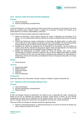 ARINbide-Adaptativo
Versión 1.0 11 / 41
3.2.6 Generar la Pila de Producto (Product Backlog)
Entradas:
 Visión del producto
 Normas, participantes y procedimientos
Tareas:
La Pila de Producto es una lista ordenada de todo lo que podría ser necesario en el producto. Es la única
fuente de requisitos para cualquier cambio a realizar en el producto. El Dueño de Producto es el
responsable de su contenido, disponibilidad y ordenación.
Crear la Pila de Producto requiere realizar las siguientes tareas:
 Definir sus elementos: Temas, Épicas, Historias de usuario y Requisitos no funcionales. En el
Sprint 0, si no es posible definir todas las Historias de usuario, se deberán definir como mínimo las
Épicas.
 Priorizar las Historias de usuario y Requisitos no funcionales. Se deberá utilizar un criterio claro,
como puede ser el valor añadido que aporta al usuario la funcionalidad. Se recomienda priorizar
primero desde el punto de vista de Temas y Épicas, y después, de Historias de usuario.
 Establecer los criterios de aceptación de los Requisitos no funcionales y de las Historias de
usuario, estas últimas, descritas en lenguaje de negocio. Estas servirán después como base para
escribir las pruebas de nivel de aceptación (User Acceptance Test, UAT)
 Realizar las estimaciones de tamaño medido en Puntos de Historia. Otra opción, menos
recomendada es estimar el esfuerzo medido en Días (u Horas) Ideales (Ideal Days), entendido
como el número de días que una sola persona necesitaría para realizarlo sin interrupciones ni
distracciones. Esta es la única tarea cuya realización recae en el Equipo de desarrollo, en el resto,
puede colaborar.
Salidas:
 Pila de Producto
Técnicas:
 Sesiones de trabajo
 Modelo de Kano
 Poker de Prioridad
 MoSCoW
 Poker de estimación
Participantes:
Dueño del Producto (R), Patrocinador, Clientes, Usuarios, Facilitador, Equipo de desarrollo (R)
3.2.7 Elaborar el Plan de Entregas (Release Plan)
Entradas:
 Visión del Producto
 Normas, participantes y procedimientos
 Pila de Producto
Tareas:
El Plan de Entregas contiene la planificación de cuándo se van a desarrollar las cosas, indicando las
fechas en las que se realizarán las entregas de producto. Estas fechas no tienen por qué coincidir
exactamente con todas las de finalización de los distintos Sprints. Con Scrum, lo habitual es que se
generen entregas del producto (versiones) como agrupación de hasta tres o cuatro iteraciones.
Para crear el Plan de Entregas es necesario realizar las siguientes tareas:
 Estimar la velocidad del equipo. La velocidad del equipo es el número de Puntos de Historia que
este es capaz de resolver en un Sprint.
 