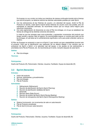 ARINbide-Adaptativo
Versión 1.0 12 / 41
Si el equipo no va a contar con todos sus miembros de manera continuada durante todo el tiempo
que dure el proyecto, se deberían estimar las distintas velocidades posibles por cada Sprint.
 Con las estimaciones de las Historias de usuario y la velocidad del equipo, dividir la Pila de
Producto en Sprints. Cada Sprint incluirá tantas Historias de usuario como sea posible, pero sin
sobrepasar la velocidad estimada. Se recomienda incluso que se incluya cierta holgura para
solucionar imprevistos.
 Con esta segmentación de iteraciones se crea el Plan de entregas, en el que se establecen las
fechas de entrega de las distintas versiones del sistema.
Lo ideal es que las entregas sean auto-contenidas y representen incrementos del producto que
tengan sentido y aporten valor al negocio. Es recomendable asignar un nombre para cada una de
las entregas, el cual debe ser lo suficientemente significativo como para poder entender cuál es su
objetivo.
El Plan de Entregas se empezará a crear en el Sprint 0, pero tendrá una gran adaptabilidad durante todo
el proyecto. Para que la planificación sea realmente útil se deberá adaptar a los cambios que se
produzcan de Sprint a Sprint: a la velocidad real del equipo, a los ajustes en las estimaciones y
prioridades de la Pila de Producto, etc. Se recomienda por lo tanto, revisarlo después de cada Sprint.
Salidas:
 Plan de entregas
Técnicas:
Participantes:
Dueño del Producto (R), Patrocinador, Clientes, Usuarios, Facilitador, Equipo de desarrollo (R)
3.3 Sprint (Iteración)
Entradas:
 Visión del producto
 Normas, participantes y procedimientos
 Plan de entregas
 Pila de Producto
Actividades:
1. Refinamiento (Refinement)
2. Reunión de planificación del Sprint (Sprint Planning)
3. Reunión de planificación detallada del Sprint
4. Desarrollo
5. Reunión diaria (Daily Scrum)
6. Reunión de revisión del Sprint (Sprint Review Meeting)
7. Reunión de retrospectiva del Sprint (Sprint Retrospective Meeting)
Salidas:
 Sistema funcionando, con incrementos de valor en cada iteración
 Pila de Producto actualizada
 Pila de Sprint (Una por cada iteración)
Técnicas:
Participantes:
Dueño del Producto, Patrocinador, Clientes, Usuarios, Facilitador, Equipo de desarrollo (R)
 
