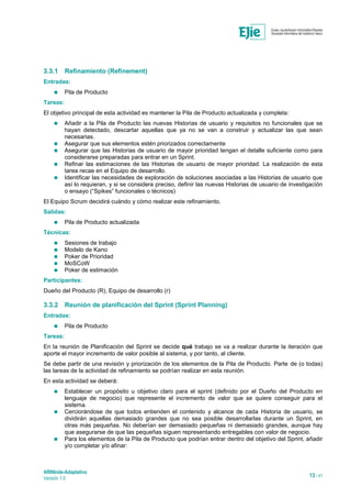 ARINbide-Adaptativo
Versión 1.0 13 / 41
3.3.1 Refinamiento (Refinement)
Entradas:
 Pila de Producto
Tareas:
El objetivo principal de esta actividad es mantener la Pila de Producto actualizada y completa:
 Añadir a la Pila de Producto las nuevas Historias de usuario y requisitos no funcionales que se
hayan detectado, descartar aquellas que ya no se van a construir y actualizar las que sean
necesarias.
 Asegurar que sus elementos estén priorizados correctamente
 Asegurar que las Historias de usuario de mayor prioridad tengan el detalle suficiente como para
considerarse preparadas para entrar en un Sprint.
 Refinar las estimaciones de las Historias de usuario de mayor prioridad. La realización de esta
tarea recae en el Equipo de desarrollo.
 Identificar las necesidades de exploración de soluciones asociadas a las Historias de usuario que
así lo requieran, y si se considera preciso, definir las nuevas Historias de usuario de investigación
o ensayo (“Spikes” funcionales o técnicos)
El Equipo Scrum decidirá cuándo y cómo realizar este refinamiento.
Salidas:
 Pila de Producto actualizada
Técnicas:
 Sesiones de trabajo
 Modelo de Kano
 Poker de Prioridad
 MoSCoW
 Poker de estimación
Participantes:
Dueño del Producto (R), Equipo de desarrollo (r)
3.3.2 Reunión de planificación del Sprint (Sprint Planning)
Entradas:
 Pila de Producto
Tareas:
En la reunión de Planificación del Sprint se decide qué trabajo se va a realizar durante la iteración que
aporte el mayor incremento de valor posible al sistema, y por tanto, al cliente.
Se debe partir de una revisión y priorización de los elementos de la Pila de Producto. Parte de (o todas)
las tareas de la actividad de refinamiento se podrían realizar en esta reunión.
En esta actividad se deberá:
 Establecer un propósito u objetivo claro para el sprint (definido por el Dueño del Producto en
lenguaje de negocio) que represente el incremento de valor que se quiere conseguir para el
sistema.
 Cerciorándose de que todos entienden el contenido y alcance de cada Historia de usuario, se
dividirán aquellas demasiado grandes que no sea posible desarrollarlas durante un Sprint, en
otras más pequeñas. No deberían ser demasiado pequeñas ni demasiado grandes, aunque hay
que asegurarse de que las pequeñas siguen representando entregables con valor de negocio.
 Para los elementos de la Pila de Producto que podrían entrar dentro del objetivo del Sprint, añadir
y/o completar y/o afinar:
 