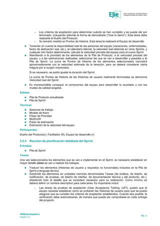 ARINbide-Adaptativo
Versión 1.0 14 / 41
o Los criterios de aceptación para determinar cuándo se han cumplido y se puede dar por
terminado, incluyendo además la forma de demostrarlo (“how to demo”). Esta tarea debe
realizarla el Dueño del Producto.
o Su tamaño medido en Puntos de Historia. Esta tarea la realizará el Equipo de desarrollo.
 Teniendo en cuenta la disponibilidad real de las personas del equipo (vacaciones, enfermedades,
factor de dedicación real, etc.), el calendario laboral, la velocidad real obtenida en otros Sprints, y
cualquier otro factor determinante, calcular la velocidad prevista del equipo para el nuevo Sprint.
 Atendiendo a la prioridad de los elementos de la Pila de Producto, a la velocidad prevista del
equipo, y a las estimaciones realizadas, seleccionar las que se van a desarrollar y pasarlas a la
Pila de Sprint. La suma de Puntos de Historia de los elementos seleccionados coincidirá
aproximadamente con la velocidad estimada de la iteración, pero se deberá considerar cierta
holgura por si surgen imprevistos.
Si es necesario, se podrá ajustar la duración del Sprint.
La suma de Puntos de Historia de las Historias de usuario realmente terminadas se denomina
Velocidad real del Sprint.
 Es imprescindible conseguir el compromiso del equipo para desarrollar lo acordado y con los
niveles de calidad exigidos.
Salidas:
 Pila de Producto actualizada
 Pila de Sprint
Técnicas:
 Sesiones de trabajo
 Modelo de Kano
 Poker de Prioridad
 MoSCoW
 Poker de estimación
 Estimación de la velocidad del equipo
Participantes:
Dueño del Producto(r), Facilitador (R), Equipo de desarrollo (r)
3.3.3 Reunión de planificación detallada del Sprint
Entradas:
 Pila de Sprint
Tareas:
Una vez seleccionados los elementos que se van a implementar en el Sprint, es necesario establecer en
mayor detalle cómo se van a realizar los trabajos:
 Traducir los elementos (Historias de usuario y requisitos no funcionales) incluidos en la Pila de
Sprint a lenguaje técnico.
 Subdividir los elementos en unidades menores denominadas Tareas (de análisis, de diseño, de
codificación, de pruebas, de diseño de interfaz, de documentación técnica y del producto, etc.),
añadiendo todo el detalle que se considere necesario para su realización. Como mínimo se
deberá definir un nombre descriptivo para cada tarea. Es importante incluir:
o Las tareas de pruebas de aceptación (User Acceptance Testing, UAT), puesto que el
equipo necesita establecer cómo se probarán las Historias de usuario para que se pueda
asegurar que se cumplen los criterios de aceptación establecidos. Cuando sea posible, la
verificación debe automatizarse, de manera que pueda ser comprobada en cada entrega
del proyecto.
 