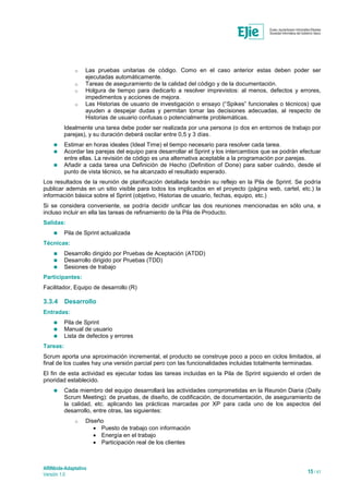 ARINbide-Adaptativo
Versión 1.0 15 / 41
o Las pruebas unitarias de código. Como en el caso anterior estas deben poder ser
ejecutadas automáticamente.
o Tareas de aseguramiento de la calidad del código y de la documentación.
o Holgura de tiempo para dedicarlo a resolver imprevistos: al menos, defectos y errores,
impedimentos y acciones de mejora.
o Las Historias de usuario de investigación o ensayo (“Spikes” funcionales o técnicos) que
ayuden a despejar dudas y permitan tomar las decisiones adecuadas, al respecto de
Historias de usuario confusas o potencialmente problemáticas.
Idealmente una tarea debe poder ser realizada por una persona (o dos en entornos de trabajo por
parejas), y su duración deberá oscilar entre 0,5 y 3 días.
 Estimar en horas ideales (Ideal Time) el tiempo necesario para resolver cada tarea.
 Acordar las parejas del equipo para desarrollar el Sprint y los intercambios que se podrán efectuar
entre ellas. La revisión de código es una alternativa aceptable a la programación por parejas.
 Añadir a cada tarea una Definición de Hecho (Definition of Done) para saber cuándo, desde el
punto de vista técnico, se ha alcanzado el resultado esperado.
Los resultados de la reunión de planificación detallada tendrán su reflejo en la Pila de Sprint. Se podría
publicar además en un sitio visible para todos los implicados en el proyecto (página web, cartel, etc.) la
información básica sobre el Sprint (objetivo, Historias de usuario, fechas, equipo, etc.)
Si se considera conveniente, se podría decidir unificar las dos reuniones mencionadas en sólo una, e
incluso incluir en ella las tareas de refinamiento de la Pila de Producto.
Salidas:
 Pila de Sprint actualizada
Técnicas:
 Desarrollo dirigido por Pruebas de Aceptación (ATDD)
 Desarrollo dirigido por Pruebas (TDD)
 Sesiones de trabajo
Participantes:
Facilitador, Equipo de desarrollo (R)
3.3.4 Desarrollo
Entradas:
 Pila de Sprint
 Manual de usuario
 Lista de defectos y errores
Tareas:
Scrum aporta una aproximación incremental, el producto se construye poco a poco en ciclos limitados, al
final de los cuales hay una versión parcial pero con las funcionalidades incluidas totalmente terminadas.
El fin de esta actividad es ejecutar todas las tareas incluidas en la Pila de Sprint siguiendo el orden de
prioridad establecido.
 Cada miembro del equipo desarrollará las actividades comprometidas en la Reunión Diaria (Daily
Scrum Meeting): de pruebas, de diseño, de codificación, de documentación, de aseguramiento de
la calidad, etc. aplicando las prácticas marcadas por XP para cada uno de los aspectos del
desarrollo, entre otras, las siguientes:
o Diseño
 Puesto de trabajo con información
 Energía en el trabajo
 Participación real de los clientes
 