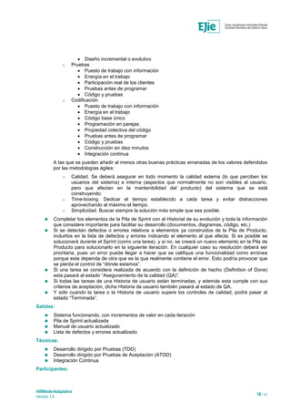 ARINbide-Adaptativo
Versión 1.0 16 / 41
 Diseño incremental o evolutivo
o Pruebas
 Puesto de trabajo con información
 Energía en el trabajo
 Participación real de los clientes
 Pruebas antes de programar
 Código y pruebas
o Codificación
 Puesto de trabajo con información
 Energía en el trabajo
 Código base único
 Programación en parejas
 Propiedad colectiva del código
 Pruebas antes de programar
 Código y pruebas
 Construcción en diez minutos
 Integración continua
A las que se pueden añadir al menos otras buenas prácticas emanadas de los valores defendidos
por las metodologías ágiles:
o Calidad. Se deberá asegurar en todo momento la calidad externa (lo que perciben los
usuarios del sistema) e interna (aspectos que normalmente no son visibles al usuario,
pero que afectan en la mantenibilidad del producto) del sistema que se está
construyendo.
o Time-boxing. Dedicar el tiempo establecido a cada tarea y evitar distracciones
aprovechando al máximo el tiempo.
o Simplicidad. Buscar siempre la solución más simple que sea posible.
 Completar los elementos de la Pila de Sprint con el Historial de su evolución y toda la información
que considere importante para facilitar su desarrollo (documentos, diagramas, código, etc.)
 Si se detectan defectos o errores relativos a elementos ya construidos de la Pila de Producto,
incluirlos en la lista de defectos y errores indicando el elemento al que afecta. Si es posible se
solucionará durante el Sprint (como una tarea), y si no, se creará un nuevo elemento en la Pila de
Producto para solucionarlo en la siguiente iteración. En cualquier caso su resolución deberá ser
prioritaria, pues un error puede llegar a hacer que se califique una funcionalidad como errónea
porque esta dependa de otra que es la que realmente contiene el error. Esto podría provocar que
se pierda el control de “dónde estamos”.
 Si una tarea se considera realizada de acuerdo con la definición de hecho (Definition of Done)
esta pasará al estado “Aseguramiento de la calidad (QA)”.
 Si todas las tareas de una Historia de usuario están terminadas, y además esta cumple con sus
criterios de aceptación, dicha Historia de usuario también pasará al estado de QA.
 Y sólo cuando la tarea o la Historia de usuario supere los controles de calidad, podrá pasar al
estado “Terminada”.
Salidas:
 Sistema funcionando, con incrementos de valor en cada iteración
 Pila de Sprint actualizada
 Manual de usuario actualizado
 Lista de defectos y errores actualizado
Técnicas:
 Desarrollo dirigido por Pruebas (TDD)
 Desarrollo dirigido por Pruebas de Aceptación (ATDD)
 Integración Continua
Participantes:
 