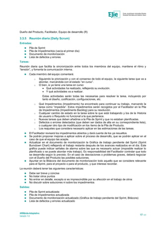 ARINbide-Adaptativo
Versión 1.0 17 / 41
Dueño del Producto, Facilitador, Equipo de desarrollo (R)
3.3.5 Reunión diaria (Daily Scrum)
Entradas:
 Pila de Sprint
 Pila de Impedimentos (vacía el primer día)
 Documento de monitorización
 Lista de defectos y errores
Tareas:
Reunión diaria que facilita la sincronización entre todos los miembros del equipo, mantiene el ritmo y
“tensión”, y fomenta la comunicación interna.
 Cada miembro del equipo comentará:
o Siguiendo la priorización y con el consenso de todo el equipo, la siguiente tarea que va a
abordar, marcándola con el estado “en curso”.
o O bien, si ya tiene una tarea en curso:
 Qué actividades ha realizado, reflejando su evolución.
 Y qué actividades va a realizar.
Estas actividades serán todas las necesarias para resolver la tarea, incluyendo por
tanto el diseño, codificación, configuraciones, etc.
o Qué Impedimentos (Impediments) ha encontrado para continuar su trabajo, marcando la
tarea como “impedida”. Estos impedimentos serán recogidos por el Facilitador en la Pila
de Impedimentos (Impediments Backlog) para su resolución.
o Cualquier cambio de estado en la tarea sobre la que está trabajando y los de la Historia
de usuario o Requisito no funcional a la que pertenece.
o Nuevas tareas que deben añadirse a la Pila de Sprint y que no estaban planificadas.
o Defectos o errores detectados (que deben ser dados de alta en su correspondiente lista),
o cualquier otro tipo de modificación en los ítems de la Pila de Producto.
o Los reajustes que considera necesario aplicar en las estimaciones de las tareas.
 El Facilitador revisará los impedimentos abiertos y dará cuenta de los ya resueltos.
 Se podrán proponer mejoras a aplicar sobre el proceso de desarrollo, que se podrán aplicar en el
caso de que el equipo las acepte.
 Actualizar en el documento de monitorización la Gráfica de trabajo pendiente del Sprint (Sprint
Burndown Chart) reflejando el trabajo restante después de los avances realizados en el día. Este
gráfico puede indicar señales de alarma sobre las que es necesario actuar (imposible realizar lo
planificado o se puede abordar más trabajo). Es responsabilidad del Facilitador controlar que todo
se desarrolla según lo previsto. En el caso de desviaciones o problemas graves, deberá negociar
con el Dueño del Producto las posibles soluciones.
 Apuntar en la Bitácora del documento de monitorización todo aquello que se considere relevante
para el Sprint, para el proyecto o para el producto, y que interese recordar.
La reunión deberá tener las siguientes características:
 Debe ser breve y concisa
 No tratar otros puntos
 No entrar en detalle, excepto si es imprescindible por su afección en el trabajo de otros
 No discutir sobre soluciones ni sobre los impedimentos
Salidas:
 Pila de Sprint actualizada
 Pila de Impedimentos actualizada
 Documento de monitorización actualizado (Gráfica de trabajo pendiente del Sprint, Bitácora)
 Lista de defectos y errores actualizado
 
