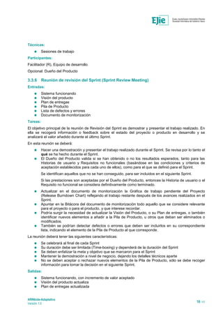 ARINbide-Adaptativo
Versión 1.0 18 / 41
Técnicas:
 Sesiones de trabajo
Participantes:
Facilitador (R), Equipo de desarrollo
Opcional: Dueño del Producto
3.3.6 Reunión de revisión del Sprint (Sprint Review Meeting)
Entradas:
 Sistema funcionando
 Visión del producto
 Plan de entregas
 Pila de Producto
 Lista de defectos y errores
 Documento de monitorización
Tareas:
El objetivo principal de la reunión de Revisión del Sprint es demostrar y presentar el trabajo realizado. En
ella se recogerá información o feedback sobre el estado del proyecto o producto en desarrollo y se
analizará el valor añadido durante el último Sprint.
En esta reunión se deberá:
 Hacer una demostración y presentar el trabajo realizado durante el Sprint. Se revisa por lo tanto el
qué se ha hecho durante el Sprint.
 El Dueño del Producto valida si se han obtenido o no los resultados esperados, tanto para las
Historias de usuario y Requisitos no funcionales (basándose en las condiciones y criterios de
aceptación establecidos para cada uno de ellos), como para el que se definió para el Sprint.
Se identifican aquellos que no se han conseguido, para ser incluidos en el siguiente Sprint.
Si las prestaciones son aceptadas por el Dueño del Producto, entonces la Historia de usuario o el
Requisito no funcional se considera definitivamente como terminado.
 Actualizar en el documento de monitorización la Gráfica de trabajo pendiente del Proyecto
(Release Burndown Chart) reflejando el trabajo restante después de los avances realizados en el
Sprint.
 Apuntar en la Bitácora del documento de monitorización todo aquello que se considere relevante
para el proyecto o para el producto, y que interese recordar.
 Podría surgir la necesidad de actualizar la Visión del Producto, o su Plan de entregas, o también
identificar nuevos elementos a añadir a la Pila de Producto, u otros que deban ser eliminados o
modificados.
 También se podrían detectar defectos o errores que deben ser incluirlos en su correspondiente
lista, indicando el elemento de la Pila de Producto al que corresponde.
La reunión deberá tener las siguientes características:
 Se celebrará al final de cada Sprint
 Su duración debe ser limitada (Time-boxing) y dependerá de la duración del Sprint
 Se deben enfatizar la meta y objetivo que se marcaron para el Sprint
 Mantener la demostración a nivel de negocio, dejando los detalles técnicos aparte
 No se deben aceptar o rechazar nuevos elementos de la Pila de Producto, sólo se debe recoger
información para tomar la decisión en el siguiente Sprint.
Salidas:
 Sistema funcionando, con incremento de valor aceptado
 Visión del producto actualiza
 Plan de entregas actualizada
 