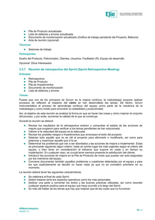 ARINbide-Adaptativo
Versión 1.0 19 / 41
 Pila de Producto actualizada
 Lista de defectos y errores actualizada
 Documento de monitorización actualizado (Gráfica de trabajo pendiente del Proyecto, Bitácora)
 Acta de reunión (opcional)
Técnicas:
 Sesiones de trabajo
Participantes:
Dueño del Producto, Patrocinador, Clientes, Usuarios, Facilitador (R), Equipo de desarrollo.
Opcional: Otros Interesados
3.3.7 Reunión de retrospectiva del Sprint (Sprint Retrospective Meeting)
Entradas:
 Retrospectiva
 Pila de Producto
 Pila de Impedimentos
 Documento de monitorización
 Lista de defectos y errores
Tareas:
Puesto que uno de los principios de Scrum es la mejora continua, la metodología propone realizar
procesos de reflexión al respecto del cómo se han desarrollado las tareas. De hecho, Scrum
instrumentaliza el proceso de aprendizaje continuo del equipo como parte de la mecánica de la
metodología y como medio para encontrar su estabilidad y productividad.
Así, el objetivo de esta reunión es analizar la forma en que se hacen las cosas y cómo mejorar el conjunto
del proceso, y por ende, aumentar la calidad de lo que se construye.
Durante la reunión se deberá:
 Revisar los resultados de la retrospectiva anterior y comprobar el estado de las acciones de
mejora que surgieron para verificar si los temas pendientes se han solucionado
 Valorar si la velocidad del equipo es la adecuada
 Revisar los posibles riesgos e impedimentos que amenazan el éxito del proyecto
 Detectar todo aquello que no es útil al proyecto para eliminarlo o modificarlo, así como para
potenciar y maximizar aquello que sí lo es
 Determinar los problemas que van a ser abordados y las acciones de mejora a implementar. Estas
se priorizarán siguiendo algún criterio: tratar en primer lugar los más urgentes según el criterio del
equipo, o bien tener en consideración el esfuerzo que supone en coste y en tiempo su
implantación. En cualquier caso, es crucial tener siempre presente la satisfacción del cliente.
 Introducir las acciones de mejora en la Pila de Producto de modo que puedan ser auto-asignadas
por los miembros del equipo
 Conviene documentar también aquellos problemas o cuestiones detectadas por el equipo y para
los que explícitamente se decidió no hacer nada ya que no se consideró prioritario en su
momento.
La reunión deberá tener las siguientes características:
 Se celebrará al final de cada Sprint
 Deben tratarse tanto los aspectos operativos como los más personales
 Dedicar una parte a comentar los éxitos y las buenas prácticas utilizadas, así como recordar
cualquier aspecto positivo para el equipo que haya ocurrido a lo largo del Sprint
 Es más útil hablar de los temas que hay que mejorar que de las cosas que no funcionan
 
