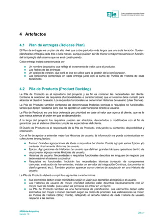 ARINbide-Adaptativo
Versión 1.0 21 / 41
4 Artefactos
4.1 Plan de entregas (Release Plan)
El Plan de entregas es un plan de alto nivel que cubre períodos más largos que una sola iteración. Suelen
planificarse entregas cada tres o seis meses, aunque pueden ser de menor o mayor frecuencia en función
del la tipología del sistema que se esté construyendo.
Cada entrega estará caracterizada por:
 Un nombre descriptivo que refleje el incremento de valor para el producto.
 Las fechas de las entregas
 Un código de versión, que será el que se utilice para la gestión de la configuración.
 Las iteraciones contenidas en cada entrega junto con la suma de Puntos de Historia de esas
iteraciones
4.2 Pila de Producto (Product Backlog)
La Pila de Producto es el repositorio del proyecto y su fin es contener las necesidades del cliente.
Contiene la colección de requisitos (funcionalidades o características) que el sistema debe cumplir para
alcanzar el objetivo deseado. Los requisitos funcionales se denominan Historias de usuario (User Stories).
La Pila de Producto también contendrá las denominadas Historias técnicas o requisitos no funcionales,
tareas que deben realizarse pero que no aportan un valor funcional directo al usuario.
La Pila de Producto es una lista ordenada por prioridad en base al valor que aporta al cliente, que es la
que marca además el orden en que se desarrollarán.
A lo largo del proyecto los requisitos pueden ser añadidos, descartados o modificados con el fin de
garantizar que el sistema obtenido cumple las expectativas del cliente.
El Dueño de Producto es el responsable de la Pila de Producto, incluyendo su contenido, disponibilidad y
ordenación.
Con el fin de ayudar a entender mejor las Historias de usuario, la información se puede contextualizar en
colecciones jerarquizadas:
 Temas: Grandes agrupaciones de ideas o requisitos del cliente. Puede agrupar varias Épicas y/o
contener directamente Historias de usuario
 Épicas: Agrupaciones de Historias de usuario que definen grandes bloques operativos dentro de
un proyecto. Agrupa varias Historias de usuario.
 Historias de usuario: Necesidades o requisitos funcionales descritos en lenguaje de negocio que
debe resolver el sistema a construir.
 Requisitos no funcionales: Incluirán las necesidades técnicas (creación de componentes
comunes, evaluación de herramientas, instalar un servidor de Integración Continua, documentar el
diseño general, etc.). También podrían aparecer como criterios de aceptación en una Historia de
usuario.
La Pila de Producto deberá cumplir las siguientes características:
 Sus elementos deben estar priorizados según el valor que aportarán al negocio o al usuario.
 Las Historias de usuario de mayor prioridad deberán estar descritas necesariamente con un
mayor nivel de detalle, pues serán las primeras en entrar en un Sprint.
 La Pila de Producto también es una herramienta de planificación. Los elementos deben estar
estimados con mayor o menor precisión según su orden de prioridad. Las estimaciones se miden
en Puntos de Historia (Story Points), reflejando el tamaño relativo de cada Historia de usuario
respecto a las demás.
 