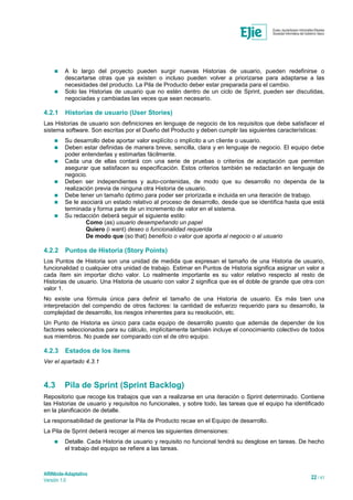 ARINbide-Adaptativo
Versión 1.0 22 / 41
 A lo largo del proyecto pueden surgir nuevas Historias de usuario, pueden redefinirse o
descartarse otras que ya existen o incluso pueden volver a priorizarse para adaptarse a las
necesidades del producto. La Pila de Producto deber estar preparada para el cambio.
 Solo las Historias de usuario que no estén dentro de un ciclo de Sprint, pueden ser discutidas,
negociadas y cambiadas las veces que sean necesario.
4.2.1 Historias de usuario (User Stories)
Las Historias de usuario son definiciones en lenguaje de negocio de los requisitos que debe satisfacer el
sistema software. Son escritas por el Dueño del Producto y deben cumplir las siguientes características:
 Su desarrollo debe aportar valor explícito o implícito a un cliente o usuario.
 Deben estar definidas de manera breve, sencilla, clara y en lenguaje de negocio. El equipo debe
poder entenderlas y estimarlas fácilmente.
 Cada una de ellas contará con una serie de pruebas o criterios de aceptación que permitan
asegurar que satisfacen su especificación. Estos criterios también se redactarán en lenguaje de
negocio.
 Deben ser independientes y auto-contenidas, de modo que su desarrollo no dependa de la
realización previa de ninguna otra Historia de usuario.
 Debe tener un tamaño óptimo para poder ser priorizada e incluida en una iteración de trabajo.
 Se le asociará un estado relativo al proceso de desarrollo, desde que se identifica hasta que está
terminada y forma parte de un incremento de valor en el sistema.
 Su redacción deberá seguir el siguiente estilo:
Como (as) usuario desempeñando un papel
Quiero (i want) deseo o funcionalidad requerida
De modo que (so that) beneficio o valor que aporta al negocio o al usuario
4.2.2 Puntos de Historia (Story Points)
Los Puntos de Historia son una unidad de medida que expresan el tamaño de una Historia de usuario,
funcionalidad o cualquier otra unidad de trabajo. Estimar en Puntos de Historia significa asignar un valor a
cada ítem sin importar dicho valor. Lo realmente importante es su valor relativo respecto al resto de
Historias de usuario. Una Historia de usuario con valor 2 significa que es el doble de grande que otra con
valor 1.
No existe una fórmula única para definir el tamaño de una Historia de usuario. Es más bien una
interpretación del compendio de otros factores: la cantidad de esfuerzo requerido para su desarrollo, la
complejidad de desarrollo, los riesgos inherentes para su resolución, etc.
Un Punto de Historia es único para cada equipo de desarrollo puesto que además de depender de los
factores seleccionados para su cálculo, implícitamente también incluye el conocimiento colectivo de todos
sus miembros. No puede ser comparado con el de otro equipo.
4.2.3 Estados de los ítems
Ver el apartado 4.3.1
4.3 Pila de Sprint (Sprint Backlog)
Repositorio que recoge los trabajos que van a realizarse en una iteración o Sprint determinado. Contiene
las Historias de usuario y requisitos no funcionales, y sobre todo, las tareas que el equipo ha identificado
en la planificación de detalle.
La responsabilidad de gestionar la Pila de Producto recae en el Equipo de desarrollo.
La Pila de Sprint deberá recoger al menos las siguientes dimensiones:
 Detalle. Cada Historia de usuario y requisito no funcional tendrá su desglose en tareas. De hecho
el trabajo del equipo se refiere a las tareas.
 