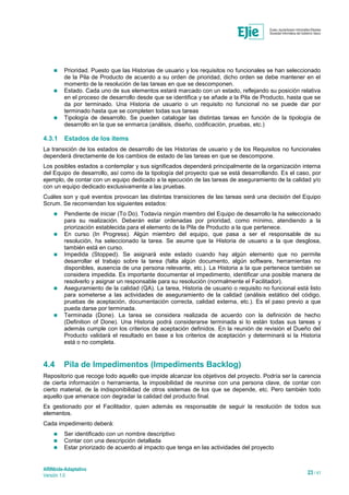 ARINbide-Adaptativo
Versión 1.0 23 / 41
 Prioridad. Puesto que las Historias de usuario y los requisitos no funcionales se han seleccionado
de la Pila de Producto de acuerdo a su orden de prioridad, dicho orden se debe mantener en el
momento de la resolución de las tareas en que se descomponen.
 Estado. Cada uno de sus elementos estará marcado con un estado, reflejando su posición relativa
en el proceso de desarrollo desde que se identifica y se añade a la Pila de Producto, hasta que se
da por terminado. Una Historia de usuario o un requisito no funcional no se puede dar por
terminado hasta que se completen todas sus tareas
 Tipología de desarrollo. Se pueden catalogar las distintas tareas en función de la tipología de
desarrollo en la que se enmarca (análisis, diseño, codificación, pruebas, etc.)
4.3.1 Estados de los ítems
La transición de los estados de desarrollo de las Historias de usuario y de los Requisitos no funcionales
dependerá directamente de los cambios de estado de las tareas en que se descompone.
Los posibles estados a contemplar y sus significados dependerá principalmente de la organización interna
del Equipo de desarrollo, así como de la tipología del proyecto que se está desarrollando. Es el caso, por
ejemplo, de contar con un equipo dedicado a la ejecución de las tareas de aseguramiento de la calidad y/o
con un equipo dedicado exclusivamente a las pruebas.
Cuáles son y qué eventos provocan las distintas transiciones de las tareas será una decisión del Equipo
Scrum. Se recomiendan los siguientes estados:
 Pendiente de iniciar (To Do). Todavía ningún miembro del Equipo de desarrollo la ha seleccionado
para su realización. Deberán estar ordenadas por prioridad, como mínimo, atendiendo a la
priorización establecida para el elemento de la Pila de Producto a la que pertenece.
 En curso (In Progress). Algún miembro del equipo, que pasa a ser el responsable de su
resolución, ha seleccionado la tarea. Se asume que la Historia de usuario a la que desglosa,
también está en curso.
 Impedida (Stopped). Se asignará este estado cuando hay algún elemento que no permite
desarrollar el trabajo sobre la tarea (falta algún documento, algún software, herramientas no
disponibles, ausencia de una persona relevante, etc.). La Historia a la que pertenece también se
considera impedida. Es importante documentar el impedimento, identificar una posible manera de
resolverlo y asignar un responsable para su resolución (normalmente el Facilitador).
 Aseguramiento de la calidad (QA). La tarea, Historia de usuario o requisito no funcional está listo
para someterse a las actividades de aseguramiento de la calidad (análisis estático del código,
pruebas de aceptación, documentación correcta, calidad externa, etc.). Es el paso previo a que
pueda darse por terminada.
 Terminada (Done). La tarea se considera realizada de acuerdo con la definición de hecho
(Definition of Done). Una Historia podrá considerarse terminada si lo están todas sus tareas y
además cumple con los criterios de aceptación definidos. En la reunión de revisión el Dueño del
Producto validará el resultado en base a los criterios de aceptación y determinará si la Historia
está o no completa.
4.4 Pila de Impedimentos (Impediments Backlog)
Repositorio que recoge todo aquello que impide alcanzar los objetivos del proyecto. Podría ser la carencia
de cierta información o herramienta, la imposibilidad de reunirse con una persona clave, de contar con
cierto material, de la indisponibilidad de otros sistemas de los que se depende, etc. Pero también todo
aquello que amenace con degradar la calidad del producto final.
Es gestionado por el Facilitador, quien además es responsable de seguir la resolución de todos sus
elementos.
Cada impedimento deberá:
 Ser identificado con un nombre descriptivo
 Contar con una descripción detallada
 Estar priorizado de acuerdo al impacto que tenga en las actividades del proyecto
 