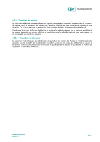 ARINbide-Adaptativo
Versión 1.0 25 / 41
4.5.3 Velocidad del equipo
La velocidad del Equipo de desarrollo es una medida que refleja su capacidad de avance en un proyecto.
Se calcula como el sumatorio del número de Puntos de Historia que este es capaz de resolver en una
iteración. Por lo tanto, siempre va a depender de la duración fijada en el proyecto para cada Sprint.
Puesto que el número de Puntos de Historia es un tamaño relativo asignado por el equipo a una Historia
de usuario siguiendo sus propios criterios, se puede decir que la velocidad es única para cada equipo, no
es comparable entre distintos equipos.
4.5.3.1 Velocidad real del equipo
La Velocidad real del equipo se calcula como el sumatorio de número de Puntos de Historia realmente
resueltos en una iteración. En el cálculo solo se deben considerar los asignados a Historias de usuario o
Requisitos no funcionales totalmente terminados. Si queda pendiente alguna de sus tareas, la Historia de
usuario no se considera terminada.
 