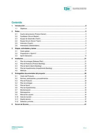 ARINbide-Adaptativo
Versión 1.0 3 / 41
Contenido
1 Introducción...........................................................................................................................................4
1.1 Objetivos.................................................................................................................................................................. 4
2 Roles.......................................................................................................................................................5
2.1 Dueño del producto (Product Owner) ............................................................................................................ 5
2.2 Facilitador (Scrum Master) ................................................................................................................................ 5
2.3 Equipo de desarrollo (Team) ............................................................................................................................ 5
2.4 Equipo Scrum (Scrum Team) ........................................................................................................................... 6
2.5 Instructor (Coach)................................................................................................................................................. 6
2.6 Interesados (Stakeholders) ............................................................................................................................... 6
3 Etapas, actividades y tareas ................................................................................................................7
3.1 Visión global ........................................................................................................................................................... 7
3.2 Preparación o Sprint 0 ........................................................................................................................................ 7
3.3 Sprint (Iteración).................................................................................................................................................. 12
4 Artefactos.............................................................................................................................................21
4.1 Plan de entregas (Release Plan)................................................................................................................... 21
4.2 Pila de Producto (Product Backlog).............................................................................................................. 21
4.3 Pila de Sprint (Sprint Backlog)........................................................................................................................ 22
4.4 Pila de Impedimentos (Impediments Backlog).......................................................................................... 23
4.5 Métricas ................................................................................................................................................................. 24
5 Entregables documentales del proyecto ..........................................................................................26
5.1 Visión del Producto ............................................................................................................................................ 26
5.2 Normas, participantes y procedimientos..................................................................................................... 27
5.3 Pila de Producto.................................................................................................................................................. 28
5.4 Plan de entregas................................................................................................................................................. 30
5.5 Pila de Sprint........................................................................................................................................................ 31
5.6 Pila de Impedimentos........................................................................................................................................ 32
5.7 Monitorización...................................................................................................................................................... 33
5.8 Retrospectiva ....................................................................................................................................................... 34
5.9 Manual de usuario.............................................................................................................................................. 34
5.10 Acta de reunión ................................................................................................................................................... 36
5.11 Diseño técnico ..................................................................................................................................................... 37
5.12 Defectos y errores .............................................................................................................................................. 38
6 Scrum de Scrums................................................................................................................................41
 