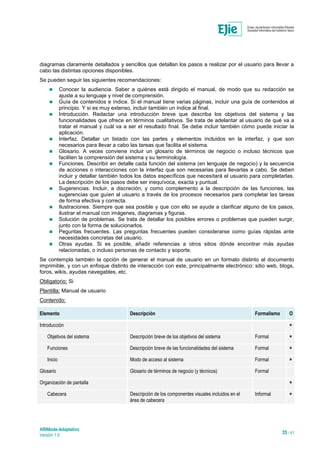 ARINbide-Adaptativo
Versión 1.0 35 / 41
diagramas claramente detallados y sencillos que detallan los pasos a realizar por el usuario para llevar a
cabo las distintas opciones disponibles.
Se pueden seguir las siguientes recomendaciones:
 Conocer la audiencia. Saber a quiénes está dirigido el manual, de modo que su redacción se
ajuste a su lenguaje y nivel de comprensión.
 Guía de contenidos e índice. Si el manual tiene varias páginas, incluir una guía de contenidos al
principio. Y si es muy extenso, incluir también un índice al final.
 Introducción. Redactar una introducción breve que describa los objetivos del sistema y las
funcionalidades que ofrece en términos cualitativos. Se trata de adelantar al usuario de qué va a
tratar el manual y cuál va a ser el resultado final. Se debe incluir también cómo puede iniciar la
aplicación.
 Interfaz. Detallar un listado con las partes y elementos incluidos en la interfaz, y que son
necesarios para llevar a cabo las tareas que facilita el sistema.
 Glosario. A veces conviene incluir un glosario de términos de negocio o incluso técnicos que
faciliten la comprensión del sistema y su terminología.
 Funciones. Describir en detalle cada función del sistema (en lenguaje de negocio) y la secuencia
de acciones o interacciones con la interfaz que son necesarias para llevarlas a cabo. Se deben
incluir y detallar también todos los datos específicos que necesitará el usuario para completarlas.
La descripción de los pasos debe ser inequívoca, exacta y puntual.
 Sugerencias. Incluir, a discreción, y como complemento a la descripción de las funciones, las
sugerencias que guíen al usuario a través de los procesos necesarios para completar las tareas
de forma efectiva y correcta.
 Ilustraciones. Siempre que sea posible y que con ello se ayude a clarificar alguno de los pasos,
ilustrar el manual con imágenes, diagramas y figuras.
 Solución de problemas. Se trata de detallar los posibles errores o problemas que pueden surgir,
junto con la forma de solucionarlos.
 Peguntas frecuentes. Las preguntas frecuentes pueden considerarse como guías rápidas ante
necesidades concretas del usuario.
 Otras ayudas. Si es posible, añadir referencias a otros sitios dónde encontrar más ayudas
relacionadas, o incluso personas de contacto y soporte.
Se contempla también la opción de generar el manual de usuario en un formato distinto al documento
imprimible, y con un enfoque distinto de interacción con este, principalmente electrónico: sitio web, blogs,
foros, wikis, ayudas navegables, etc.
Obligatorio: Si
Plantilla: Manual de usuario
Contenido:
Elemento Descripción Formalismo O
Introducción
*
Objetivos del sistema Descripción breve de los objetivos del sistema Formal
*
Funciones Descripción breve de las funcionalidades del sistema Formal
*
Inicio Modo de acceso al sistema Formal
*
Glosario Glosario de términos de negocio (y técnicos) Formal
Organización de pantalla
*
Cabecera Descripción de los componentes visuales incluidos en el
área de cabecera
Informal
*
 