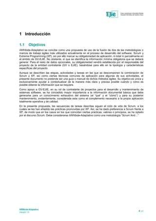 ARINbide-Adaptativo
Versión 1.0 4 / 41
1 Introducción
1.1 Objetivos
ARINbide-Adaptativo se concibe como una propuesta de uso de la fusión de dos de las metodologías o
marcos de trabajo ágiles más utilizados actualmente en el proceso de desarrollo del software, Scrum y
Extreme Programming (XP), sin por ello marcar su obligatoriedad de aplicación, ni total ni parcialmente en
el ámbito de GV-EJIE. No obstante, sí que se identifica la información mínima obligatoria que se deberá
generar. Para el resto de datos opcionales, su obligatoriedad vendrá establecida por el responsable del
proyecto de la entidad contratante (GV o EJIE), basándose para ello en la tipología y características
específicas del proyecto.
Aunque se describen las etapas, actividades y tareas en las que se descomponen la combinación de
Scrum y XP, así como ciertas técnicas comunes de aplicación para algunas de sus actividades, el
presente documento no pretende ser una guía o manual de dichos métodos ágiles. Su objetivo es única y
exclusivamente ayudar a contextualizar de la manera más clara y precisa posible cuándo y cómo es
posible obtener la información que se requiere.
Como apoyo a GV-EJIE, en su rol de contratante de proyectos para el desarrollo y mantenimiento de
sistemas software, se ha concedido mayor importancia a la información documental básica que debe
generarse para un conocimiento exhaustivo del sistema (el “qué” y el “cómo”) y para su posterior
mantenimiento, evidentemente, considerada esta como el complemento necesario a la propia aplicación
totalmente operativa y de calidad.
En la presente propuesta, las secuencias de tareas descritas siguen el ciclo de vida de Scrum, a los
cuales se les han añadido las prácticas promovidas por XP. Así, se ha dado preferencia a Scrum frente a
XP, de modo que en los casos en los que coincidan ciertas prácticas, valores o principios, se ha optado
por el discurso Scrum. Debe considerarse ARINbide-Adaptativo como una metodología “Scrum And…”
 