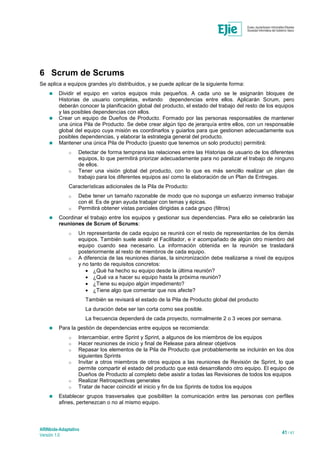 ARINbide-Adaptativo
Versión 1.0 41 / 41
6 Scrum de Scrums
Se aplica a equipos grandes y/o distribuidos, y se puede aplicar de la siguiente forma:
 Dividir el equipo en varios equipos más pequeños. A cada uno se le asignarán bloques de
Historias de usuario completas, evitando dependencias entre ellos. Aplicarán Scrum, pero
deberán conocer la planificación global del producto, el estado del trabajo del resto de los equipos
y las posibles dependencias con ellos.
 Crear un equipo de Dueños de Producto. Formado por las personas responsables de mantener
una única Pila de Producto. Se debe crear algún tipo de jerarquía entre ellos, con un responsable
global del equipo cuya misión es coordinarlos y guiarlos para que gestionen adecuadamente sus
posibles dependencias, y elaborar la estrategia general del producto.
 Mantener una única Pila de Producto (puesto que tenemos un solo producto) permitirá:
o Detectar de forma temprana las relaciones entre las Historias de usuario de los diferentes
equipos, lo que permitirá priorizar adecuadamente para no paralizar el trabajo de ninguno
de ellos.
o Tener una visión global del producto, con lo que es más sencillo realizar un plan de
trabajo para los diferentes equipos así como la elaboración de un Plan de Entregas.
Características adicionales de la Pila de Producto:
o Debe tener un tamaño razonable de modo que no suponga un esfuerzo inmenso trabajar
con él. Es de gran ayuda trabajar con temas y épicas.
o Permitirá obtener vistas parciales dirigidas a cada grupo (filtros)
 Coordinar el trabajo entre los equipos y gestionar sus dependencias. Para ello se celebrarán las
reuniones de Scrum of Scrums:
o Un representante de cada equipo se reunirá con el resto de representantes de los demás
equipos. También suele asistir el Facilitador, e ir acompañado de algún otro miembro del
equipo cuando sea necesario. La información obtenida en la reunión se trasladará
posteriormente al resto de miembros de cada equipo.
o A diferencia de las reuniones diarias, la sincronización debe realizarse a nivel de equipos
y no tanto de requisitos concretos:
 ¿Qué ha hecho su equipo desde la última reunión?
 ¿Qué va a hacer su equipo hasta la próxima reunión?
 ¿Tiene su equipo algún impedimento?
 ¿Tiene algo que comentar que nos afecte?
También se revisará el estado de la Pila de Producto global del producto
La duración debe ser tan corta como sea posible.
La frecuencia dependerá de cada proyecto, normalmente 2 o 3 veces por semana.
 Para la gestión de dependencias entre equipos se recomienda:
o Intercambiar, entre Sprint y Sprint, a algunos de los miembros de los equipos
o Hacer reuniones de inicio y final de Release para alinear objetivos
o Repasar los elementos de la Pila de Producto que probablemente se incluirán en los dos
siguientes Sprints
o Invitar a otros miembros de otros equipos a las reuniones de Revisión de Sprint, lo que
permite compartir el estado del producto que está desarrollando otro equipo. El equipo de
Dueños de Producto al completo debe asistir a todas las Revisiones de todos los equipos
o Realizar Retrospectivas generales
o Tratar de hacer coincidir el inicio y fin de los Sprints de todos los equipos
 Establecer grupos trasversales que posibiliten la comunicación entre las personas con perfiles
afines, pertenezcan o no al mismo equipo.
 