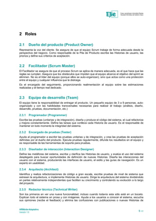 ARINbide-Adaptativo
Versión 1.0 5 / 41
2 Roles
2.1 Dueño del producto (Product Owner)
Representa la voz del cliente. Se asegura de que el equipo Scrum trabaje de forma adecuada desde la
perspectiva del negocio. Como responsable de la Pila de Producto escribe las Historias de usuario, las
prioriza y define sus criterios de aceptación.
2.2 Facilitador (Scrum Master)
El Facilitador se asegura de que el proceso Scrum se aplica de manera adecuada, es el que hace que las
reglas se cumplan. Asegura que los obstáculos que impiden que el equipo alcance el objetivo del sprint se
eliminen. No es el líder del equipo (porque ellos se auto-organizan), sino que actúa como una protección
entre el equipo y cualquier influencia que le distraiga.
Es el encargado del seguimiento, proporcionando realimentación al equipo sobre las estimaciones
realizadas y el tiempo real dedicado.
2.3 Equipo de desarrollo (Team)
El equipo tiene la responsabilidad de entregar el producto. Un pequeño equipo de 3 a 9 personas, auto-
organizado y con las habilidades transversales necesarias para realizar el trabajo (análisis, diseño,
desarrollo, pruebas, documentación, etc.)
2.3.1 Programador (Programmer)
Escribe las pruebas (unitarias y de integración), diseña y produce el código del sistema, el cual refactoriza
y mejora constantemente. Define las tareas que conlleva cada Historia de usuario. Es el responsable de
mantener en todo momento la integridad del sistema.
2.3.2 Encargado de pruebas (Tester)
Ayuda al programador a escribir las pruebas unitarias y de integración, y crea las pruebas de aceptación
definidas por el dueño del producto. Ejecuta pruebas regularmente, difunde los resultados en el equipo y
es responsable de las herramientas de soporte para pruebas.
2.3.3 Diseñador de interacción (Interaction Designer)
Define las metáforas del sistema, escribe y clarifica las Historias de usuario, y evalúa el uso del sistema
desplegado para buscar oportunidades de definición de nuevas Historias. Diseña las interacciones del
usuario con el sistema, produciendo las interfaces de usuario, el estilo y las guías de navegación. Es un
experto en usabilidad.
2.3.4 Arquitecto (Architect)
Identifica y realiza refactorizaciones de código a gran escala, escribe pruebas de nivel de sistema que
estresen la arquitectura, e implementa Historias de usuario. Dirige la arquitectura del sistema dividiéndolo
en partes relativamente independientes que faciliten su crecimiento y controlando su evolución a lo largo
del proyecto.
2.3.5 Redactor técnico (Technical Writer)
Son los primeros en ver una nueva funcionalidad, incluso cuando todavía esta sólo está en un boceto.
Explican todo el sistema en prosa y con imágenes. Ayuda a los usuarios a conocer el sistema, escucha
sus opiniones (recibe el feedback) y elimina las confusiones con publicaciones o nuevas Historias de
 