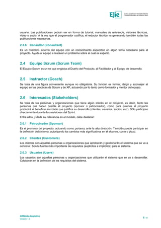 ARINbide-Adaptativo
Versión 1.0 6 / 41
usuario. Las publicaciones podrán ser en forma de tutorial, manuales de referencia, visiones técnicas,
video o audio. A la vez que el programador codifica, el redactor técnico va generando también todas las
publicaciones necesarias.
2.3.6 Consultor (Consultant)
Es un miembro externo del equipo con un conocimiento específico en algún tema necesario para el
proyecto. Ayuda al equipo a resolver un problema sobre el cual es experto.
2.4 Equipo Scrum (Scrum Team)
El Equipo Scrum es un rol que engloba al Dueño del Producto, al Facilitador y al Equipo de desarrollo.
2.5 Instructor (Coach)
Se trata de una figura conveniente aunque no obligatoria. Su función es formar, dirigir y aconsejar al
equipo en las prácticas de Scrum y de XP, actuando por lo tanto como formador y mentor del equipo.
2.6 Interesados (Stakeholders)
Se trata de las personas y organizaciones que tiene algún interés en el proyecto, es decir, tanto las
personas que hacen posible el proyecto (sponsor o patrocinador), como para quienes el proyecto
producirá el beneficio acordado que justifica su desarrollo (clientes, usuarios, socios, etc.). Sólo participan
directamente durante las revisiones del Sprint.
Entre ellos, y dada su relevancia en el modelo, cabe destacar:
2.6.1 Patrocinador (Sponsor)
Es el promotor del proyecto, actuando como portavoz ante la alta dirección. También puede participar en
la definición del sistema, autorizando los cambios más significativos en el alcance, coste o plazo.
2.6.2 Clientes (Customers)
Los clientes son aquellas personas u organizaciones que aprobarán y gestionarán el sistema que se va a
construir. Son la fuente más importante de requisitos (explícitos e implícitos) para el sistema.
2.6.3 Usuarios (Users)
Los usuarios son aquellas personas u organizaciones que utilizarán el sistema que se va a desarrollar.
Colaboran en la definición de los requisitos del sistema.
 