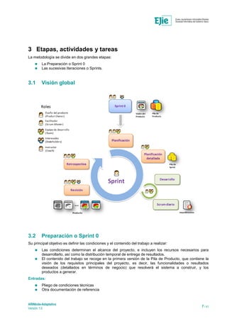 ARINbide-Adaptativo
Versión 1.0 7 / 41
3 Etapas, actividades y tareas
La metodología se divide en dos grandes etapas:
 La Preparación o Sprint 0
 Las sucesivas Iteraciones o Sprints.
3.1 Visión global
3.2 Preparación o Sprint 0
Su principal objetivo es definir las condiciones y el contenido del trabajo a realizar:
 Las condiciones determinan el alcance del proyecto, e incluyen los recursos necesarios para
desarrollarlo, así como la distribución temporal de entrega de resultados.
 El contenido del trabajo se recoge en la primera versión de la Pila de Producto, que contiene la
visión de los requisitos principales del proyecto, es decir, las funcionalidades o resultados
deseados (detallados en términos de negocio) que resolverá el sistema a construir, y los
productos a generar.
Entradas:
 Pliego de condiciones técnicas
 Otra documentación de referencia
 