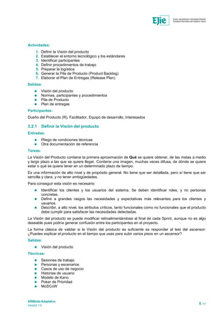 ARINbide-Adaptativo
Versión 1.0 8 / 41
Actividades:
1. Definir la Visión del producto
2. Establecer el entorno tecnológico y los estándares
3. Identificar participantes
4. Definir procedimientos de trabajo
5. Preparar la logística
6. Generar la Pila de Producto (Product Backlog)
7. Elaborar el Plan de Entregas (Release Plan)
Salidas:
 Visión del producto
 Normas, participantes y procedimientos
 Pila de Producto
 Plan de entregas
Participantes:
Dueño del Producto (R), Facilitador, Equipo de desarrollo, Interesados
3.2.1 Definir la Visión del producto
Entradas:
 Pliego de condiciones técnicas
 Otra documentación de referencia
Tareas:
La Visión del Producto contiene la primera aproximación de Qué se quiere obtener, de las metas a medio
y largo plazo a las que se quiere llegar. Contiene una imagen, muchas veces difusa, de dónde se quiere
estar o qué se quiere tener en un determinado plazo de tiempo.
Es una información de alto nivel y de propósito general. No tiene que ser detallada, pero sí tiene que ser
sencilla y clara, y no tener ambigüedades.
Para conseguir esta visión es necesario:
 Identificar los clientes y los usuarios del sistema. Se deben identificar roles, y no personas
concretas.
 Definir a grandes rasgos las necesidades y expectativas más relevantes para los clientes y
usuarios.
 Describir, a alto nivel, los atributos críticos, tanto funcionales como no funcionales que el producto
debe cumplir para satisfacer las necesidades detectadas.
La Visión del producto se puede modificar retroalimentándose al final de cada Sprint, aunque no es algo
deseable pues podría generar confusión entre los participantes en el proyecto.
La forma clásica de validar si la Visión del producto es suficiente es responder al test del ascensor:
¿Puedes explicar el producto en el tiempo que usas para subir varios pisos en un ascensor?
Salidas:
 Visión del producto
Técnicas:
 Sesiones de trabajo
 Personas y escenarios
 Casos de uso de negocio
 Historias de usuario
 Modelo de Kano
 Poker de Prioridad
 MoSCoW
 