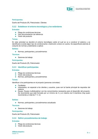 ARINbide-Adaptativo
Versión 1.0 9 / 41
Participantes:
Dueño del Producto (R), Patrocinador, Clientes
3.2.2 Establecer el entorno tecnológico y los estándares
Entradas:
 Pliego de condiciones técnicas
 Otra documentación de referencia
 Visión del producto
Tareas:
En esta actividad se decidirá el entorno tecnológico sobre el cual se va a construir el sistema y se
identificará si existe algún tipo de condicionante o restricción a tener en cuenta. Se especificará además el
conjunto de normas y estándares a aplicar.
Salidas:
 Normas, participantes y procedimientos
Técnicas:
 Sesiones de trabajo
Participantes:
Dueño del Producto (R), Patrocinador
3.2.3 Identificar participantes
Entradas:
 Pliego de condiciones técnicas
 Visión del producto
 Normas, participantes y procedimientos
Tareas:
Identificar a los participantes en el proyecto (personas concretas):
 Facilitador
 Interesados, en especial a los clientes y usuarios, pues son la fuente principal de requisitos del
sistema
 Equipo. Equipo multidisciplinar con los conocimientos necesarios para el desarrollo del proyecto.
Se recomienda que esté formado por un mínimo de 3 y un máximo de 9 miembros (hay quien
recomienda un total de 7 +/- 2)
Salidas:
 Normas, participantes y procedimientos actualizado
Técnicas:
 Sesiones de trabajo
Participantes:
Dueño del Producto (R), Patrocinador
3.2.4 Definir procedimientos de trabajo
Entradas:
 Pliego de condiciones técnicas
 Visión del producto
 