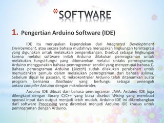 *
1. Pengertian Arduino Software (IDE)
IDE itu merupakan kependekan dari Integrated Developtment
Enviroenment, atau secara bahasa mudahnya merupakan lingkungan terintegrasi
yang digunakan untuk melakukan pengembangan. Disebut sebagai lingkungan
karena melalui software inilah Arduino dilakukan pemrograman untuk
melakukan fungsi-fungsi yang dibenamkan melalui sintaks pemrograman.
Arduino menggunakan bahasa pemrograman sendiri yang menyerupai bahasa C.
Bahasa pemrograman Arduino (Sketch) sudah dilakukan perubahan untuk
memudahkan pemula dalam melakukan pemrograman dari bahasa aslinya.
Sebelum dijual ke pasaran, IC mikrokontroler Arduino telah ditanamkan suatu
program bernama Bootlader yang berfungsi sebagai penengah
antara compiler Arduino dengan mikrokontroler.
Arduino IDE dibuat dari bahasa pemrograman JAVA. Arduino IDE juga
dilengkapi dengan library C/C++ yang biasa disebut Wiring yang membuat
operasi input dan output menjadi lebih mudah. Arduino IDE ini dikembangkan
dari software Processing yang dirombak menjadi Arduino IDE khusus untuk
pemrograman dengan Arduino.
 