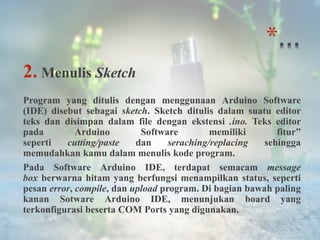 *
2. Menulis Sketch
Program yang ditulis dengan menggunaan Arduino Software
(IDE) disebut sebagai sketch. Sketch ditulis dalam suatu editor
teks dan disimpan dalam file dengan ekstensi .ino. Teks editor
pada Arduino Software memiliki fitur”
seperti cutting/paste dan seraching/replacing sehingga
memudahkan kamu dalam menulis kode program.
Pada Software Arduino IDE, terdapat semacam message
box berwarna hitam yang berfungsi menampilkan status, seperti
pesan error, compile, dan upload program. Di bagian bawah paling
kanan Sotware Arduino IDE, menunjukan board yang
terkonfigurasi beserta COM Ports yang digunakan.
 