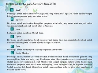 Verify
berfungsi untuk melakukan checking kode yang kamu buat apakah sudah sesuai dengan
kaidah pemrograman yang ada atau belum
Upload
Berfungsi untuk melakukan kompilasi program atau kode yang kamu buat menjadi bahsa
yang dapat dipahami oleh mesih alias si Arduino.
New
berfungsi untuk membuat Sketch baru
Open
Berfungsi untuk membuka sketch yang pernah kamu buat dan membuka kembali untuk
dilakukan editing atau sekedar upload ulang ke Arduino.
Save
Berfungsi untuk menyimpan Sketch yang telah kamu buat.
Serial Monitor
Berfungsi untuk membuka serial monitor. Serial monitor disini merupakan jendela yang
menampilkan data apa saja yang dikirimkan atau dipertukarkan antara arduino dengan
sketch pada port serialnya. Serial Monitor ini sangat berguna sekali ketika kamu ingin
membuat program atau melakukan debugging tanpa menggunakan LCD pada Arduino.
Serial monitor ini dapat digunakan untuk menampilkan nilai proses, nilai pembacaan,
bahkan pesan error.
Penjelasan Tombol pada Software Arduino IDE
 