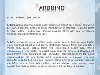 *
Apa itu Arduino? (Perkenalan)
Arduino adalah pengendali mikro single-board yang bersifat open-source, diturunkan
dari Wiring platform, dirancang untuk memudahkan penggunaan elektronik dalam
berbagai bidang. Hardwarenya memiliki prosesor Atmel AVR dan softwarenya
memiliki bahasa pemrograman sendiri.
Arduino merupakan suatu platform open source (sumber terbuka) yang dipakai
untuk membuat sebuah proyek-proyek elektronika. Arduino terdiri dari dua tahap
mutlak yaitu suatu papan sirkuit fisik (tidak jarang disebut juga dengan
mikrokontroler) serta suatu perangkat lunak alias IDE (Integrated Development
Environment) yang berlangsung pada komputer. Perangkat lunak ini tak jarang
disebut Arduino IDE yang dipakai untuk menulis serta meng-upload kode dari
komputer ke papan fisik (hardware) Arduino. Ketika menuturkan Arduino maka ada
dua faktor yang terlintas dalam pikiran para pemakainya, yaitu hardware serta
aplikasi. Dua tahap ini seakan satu kesatuan utuh yang tak dapat di pisahkan.
 