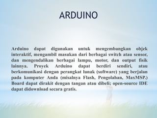 Arduino dapat digunakan untuk mengembangkan objek
interaktif, mengambil masukan dari berbagai switch atau sensor,
dan mengendalikan berbagai lampu, motor, dan output fisik
lainnya. Proyek Arduino dapat berdiri sendiri, atau
berkomunikasi dengan perangkat lunak (software) yang berjalan
pada komputer Anda (misalnya Flash, Pengolahan, MaxMSP.)
Board dapat dirakit dengan tangan atau dibeli; open-source IDE
dapat didownload secara gratis.
ARDUINO
 