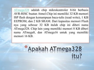 *
ATmega328 adalah chip mikrokontroler 8-bit berbasis
AVR-RISC buatan Atmel.Chip ini memiliki 32 KB memori
ISP flash dengan kemampuan baca-tulis (read write), 1 KB
EEPROM, dan 2 KB SRAM. Dari kapasitas memori Flash
nya yang sebesar 32 KB itulah chip ini diberi nama
ATmega328. Chip lain yang memiliki memori 8 KB diberi
nama ATmega8, dan ATmega16 untuk yang memiliki
memori 16 KB.
 