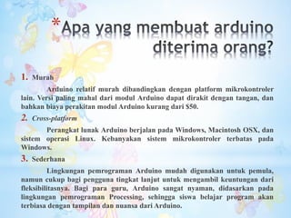 *
1. Murah
Arduino relatif murah dibandingkan dengan platform mikrokontroler
lain. Versi paling mahal dari modul Arduino dapat dirakit dengan tangan, dan
bahkan biaya perakitan modul Arduino kurang dari $50.
2. Cross-platform
Perangkat lunak Arduino berjalan pada Windows, Macintosh OSX, dan
sistem operasi Linux. Kebanyakan sistem mikrokontroler terbatas pada
Windows.
3. Sederhana
Lingkungan pemrograman Arduino mudah digunakan untuk pemula,
namun cukup bagi pengguna tingkat lanjut untuk mengambil keuntungan dari
fleksibilitasnya. Bagi para guru, Arduino sangat nyaman, didasarkan pada
lingkungan pemrograman Processing, sehingga siswa belajar program akan
terbiasa dengan tampilan dan nuansa dari Arduino.
 