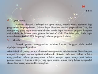 *
4. Open source
Arduino diproduksi sebagai alat open source, tersedia untuk perluasan bagi
programmer berpengalaman. Bahasa dapat diperluas melalui perpustakaan C++, dan
orang-orang yang ingin memahami rincian teknis dapat membuat program lompatan
dari Arduino ke bahasa pemrograman berbasis C AVR. Demikian pula, Anda dapat
menambahkan kode C AVR langsung ke dalam program Arduino.
5. Mudah
Banyak pemula menggunakan arduino karena dianggap lebih mudah
dipelajari maupun digunakan.
Akan tetapi tak jarang para professional menggunakan arduino untuk dikembangkan
menjadi berbagai macam aplikasi elektronik. Sekedar informasi bahwa arduino
menggunakan bahasa pemrograman arduino dengan synta menyerupai bahasa
pemrograman C. Karena sifatnya yang open source, semua orang bebas mengunduh
skema hardwarenya untuk dikembangkan.
 